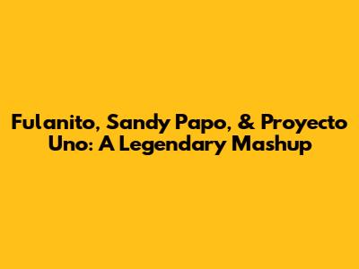Fulanito, Sandy Papo, & Proyecto Uno: A Legendary Mashup