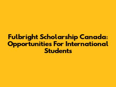 Fulbright Scholarship Canada: Opportunities For International Students