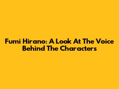 Fumi Hirano: A Look At The Voice Behind The Characters