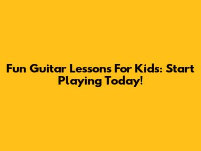 Fun Guitar Lessons For Kids: Start Playing Today!