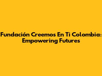 Fundación Creemos En Ti Colombia: Empowering Futures