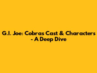 G.I. Joe: Cobra's Cast & Characters - A Deep Dive