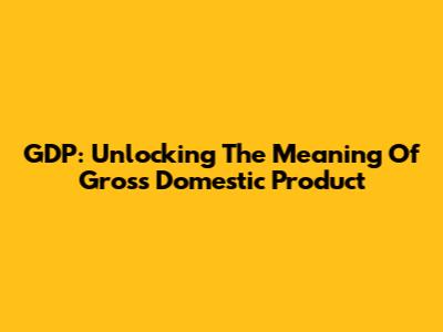 GDP: Unlocking The Meaning Of Gross Domestic Product
