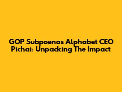 GOP Subpoenas Alphabet CEO Pichai: Unpacking The Impact