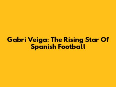 Gabri Veiga: The Rising Star Of Spanish Football