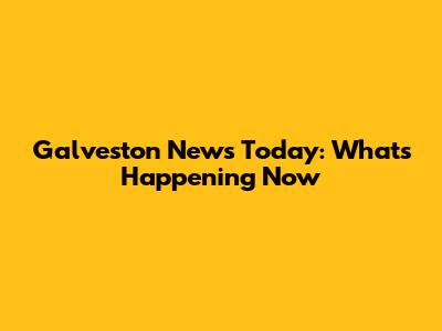 Galveston News Today: What's Happening Now