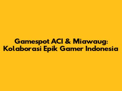 Gamespot ACI & Miawaug: Kolaborasi Epik Gamer Indonesia