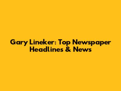 Gary Lineker: Top Newspaper Headlines & News