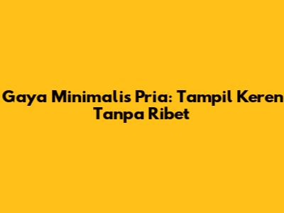 Gaya Minimalis Pria: Tampil Keren Tanpa Ribet