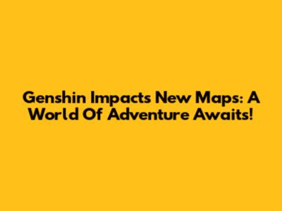 Genshin Impact's New Maps: A World Of Adventure Awaits!
