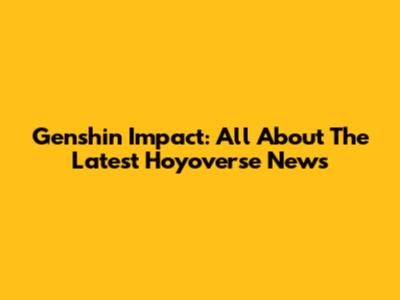 Genshin Impact: All About The Latest Hoyoverse News