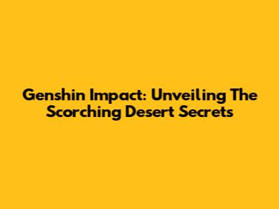 Genshin Impact: Unveiling The Scorching Desert Secrets