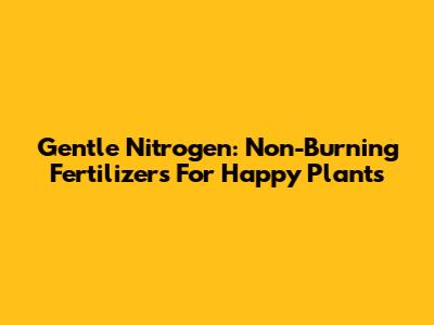 Gentle Nitrogen: Non-Burning Fertilizers For Happy Plants