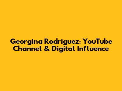 Georgina Rodriguez: YouTube Channel & Digital Influence