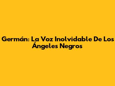 Germán: La Voz Inolvidable De Los Ángeles Negros