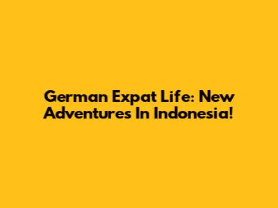 German Expat Life: New Adventures In Indonesia!