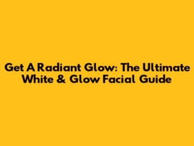 Get A Radiant Glow: The Ultimate White & Glow Facial Guide