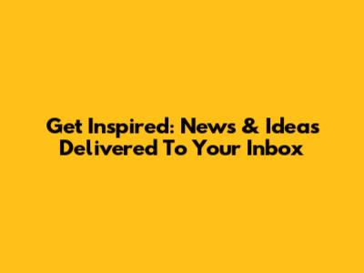 Get Inspired: News & Ideas Delivered To Your Inbox