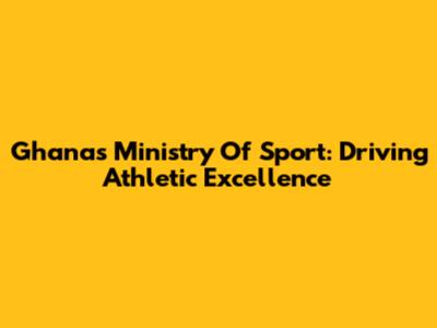 Ghana's Ministry Of Sport: Driving Athletic Excellence