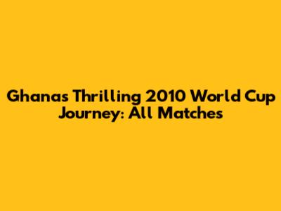 Ghana's Thrilling 2010 World Cup Journey: All Matches