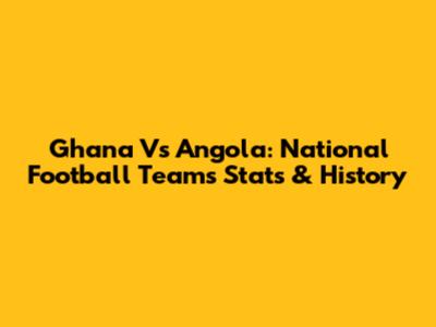 Ghana Vs Angola: National Football Teams Stats & History