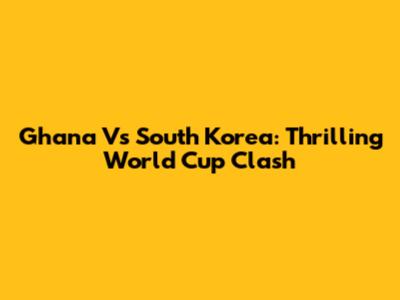 Ghana Vs South Korea: Thrilling World Cup Clash