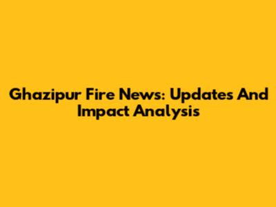 Ghazipur Fire News: Updates And Impact Analysis