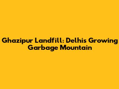 Ghazipur Landfill: Delhi's Growing Garbage Mountain