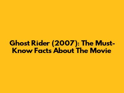 Ghost Rider (2007): The Must-Know Facts About The Movie