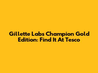 Gillette Labs Champion Gold Edition: Find It At Tesco