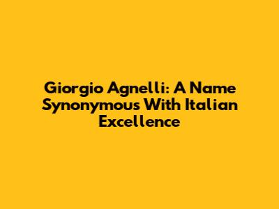 Giorgio Agnelli: A Name Synonymous With Italian Excellence