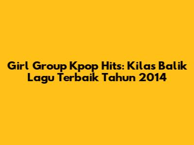 Girl Group Kpop Hits: Kilas Balik Lagu Terbaik Tahun 2014