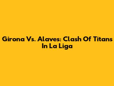 Girona Vs. Alaves: Clash Of Titans In La Liga