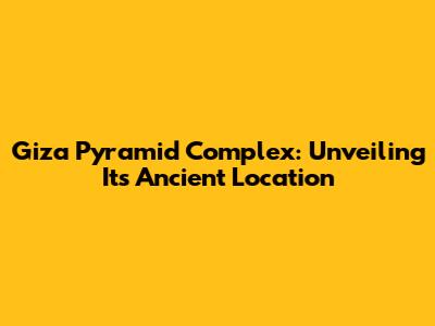 Giza Pyramid Complex: Unveiling Its Ancient Location