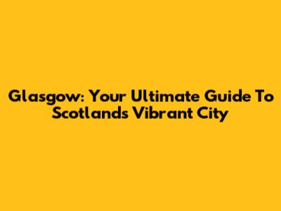 Glasgow: Your Ultimate Guide To Scotland's Vibrant City