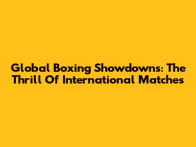 Global Boxing Showdowns: The Thrill Of International Matches