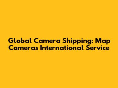Global Camera Shipping: Map Camera's International Service