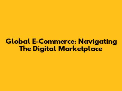 Global E-Commerce: Navigating The Digital Marketplace