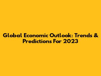 Global Economic Outlook: Trends & Predictions For 2023