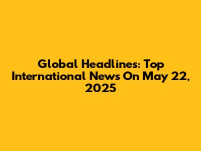 Global Headlines: Top International News On May 22, 2025