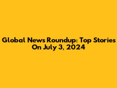 Global News Roundup: Top Stories On July 3, 2024