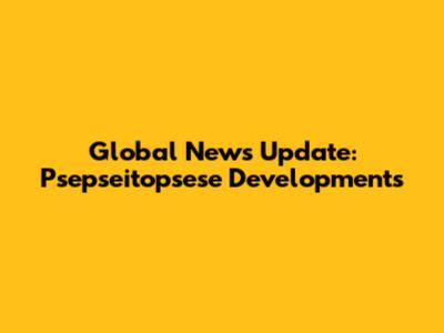 Global News Update: Psepseitopsese Developments
