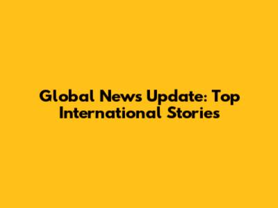 Global News Update: Top International Stories