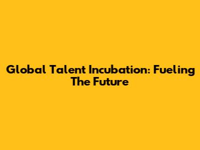 Global Talent Incubation: Fueling The Future