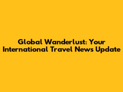 Global Wanderlust: Your International Travel News Update