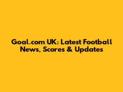 Goal.com UK: Latest Football News, Scores & Updates