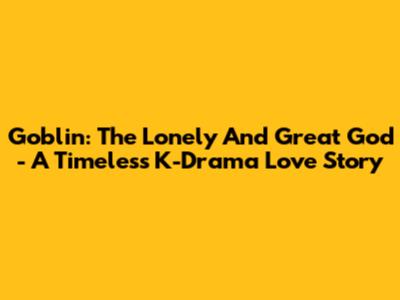 Goblin: The Lonely And Great God - A Timeless K-Drama Love Story