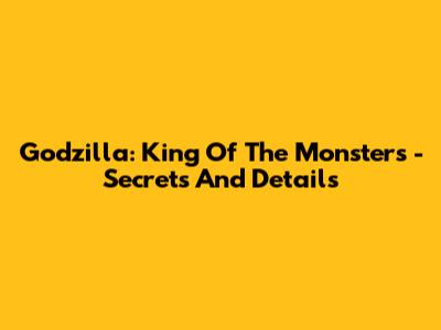 Godzilla: King Of The Monsters - Secrets And Details