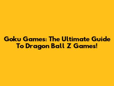 Goku Games: The Ultimate Guide To Dragon Ball Z Games!