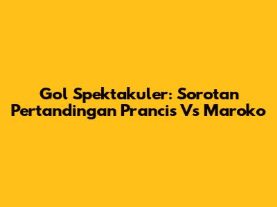 Gol Spektakuler: Sorotan Pertandingan Prancis Vs Maroko